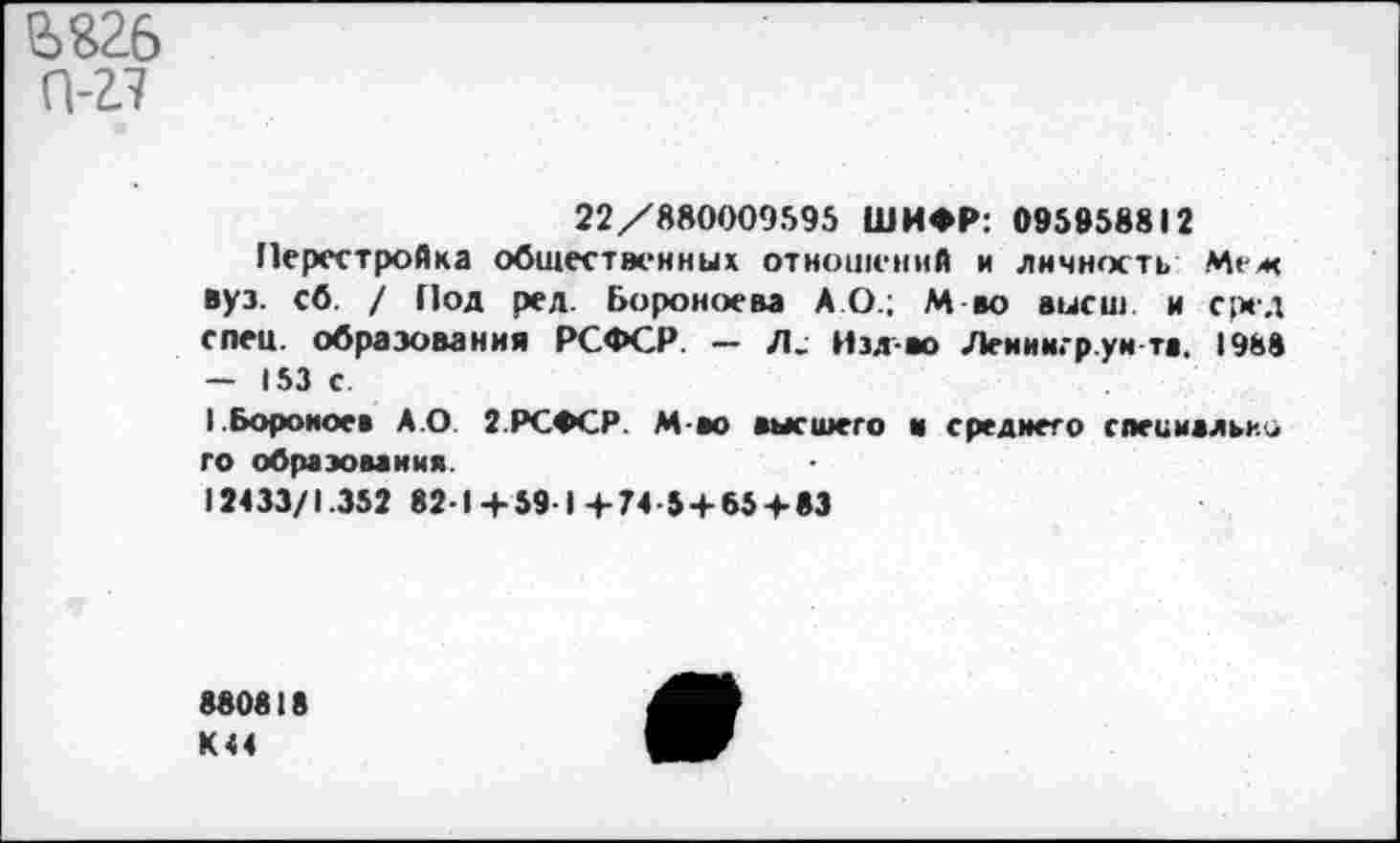 ﻿е>$2б
0-
22/880009595 ШИФР: 095958812
Перестройка общественных отношений и личность Меж вуз. сб. / Под ред. Бороноева АО.; М во высш и сред спец, образования РСФСР. - Л. Изд-во Леииигр уи та. 1988 — 153 с
1.Бороиоев А.О 2.РСФСР. М-ао высшего и среднего специально го образования.
12433/1.352 82-1+59 1+74-5 + 65 + 83
880818 К44